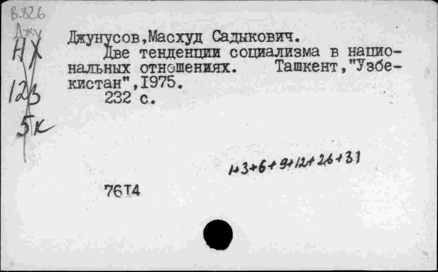 ﻿Джунусов,Масхуд Садыкович.
Г/ А	Две	тенденции социализма в нацио-
\'1	нальных	отношениях. Ташкент,"Узбе-
/	кистан",1975.
/ф	232	с.
76Т4